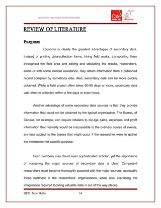 REVIEW OF LITERATURE
Purpose:
Economy is clearly the greatest advantages of secondary data.
Instead of printing data-collection forms, hiring field works, transporting them
throughout the field area and editing and tabulating the results, researchers,
alone or with some clerical assistance, may obtain information from a published
record complied by somebody else. Also, secondary data can be more quickly
obtained. While a field project often takes 60-90 days or more, secondary data
cab often be collected within a few days or even hours.
Another advantage of some secondary data sources is that they provide
information that could not be obtained by the typical organization. The Bureau of
Census, for example, can require retailers to divulge sales, expenses and profit
information that normally would be inaccessible to the ordinary course of events,
are less subject to the biases that might occur if the researcher were to gather
the information for specific purpose.
Such numbers may daunt even sophisticated scholar, yet the importance
of mastering the major sources of secondary data is clear. Competent
researchers must become thoroughly acquired with the major sources, especially
those pertinent to the researchers’ organizations, while also exercising the
imagination required locating valuable data in out of the way places.
IIPM, New Delhi 54
 