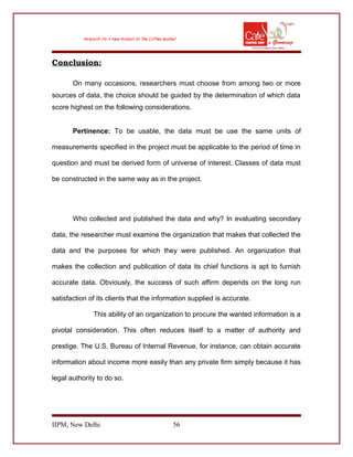 Conclusion:
On many occasions, researchers must choose from among two or more
sources of data, the choice should be guided by the determination of which data
score highest on the following considerations.
Pertinence: To be usable, the data must be use the same units of
measurements specified in the project must be applicable to the period of time in
question and must be derived form of universe of interest. Classes of data must
be constructed in the same way as in the project.
Who collected and published the data and why? In evaluating secondary
data, the researcher must examine the organization that makes that collected the
data and the purposes for which they were published. An organization that
makes the collection and publication of data its chief functions is apt to furnish
accurate data. Obviously, the success of such affirm depends on the long run
satisfaction of its clients that the information supplied is accurate.
This ability of an organization to procure the wanted information is a
pivotal consideration. This often reduces itself to a matter of authority and
prestige. The U.S. Bureau of Internal Revenue, for instance, can obtain accurate
information about income more easily than any private firm simply because it has
legal authority to do so.
IIPM, New Delhi 56
 