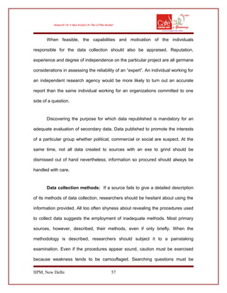 When feasible, the capabilities and motivation of the individuals
responsible for the data collection should also be appraised. Reputation,
experience and degree of independence on the particular project are all germane
considerations in assessing the reliability of an “expert”. An individual working for
an independent research agency would be more likely to turn out an accurate
report than the same individual working for an organizations committed to one
side of a question.
Discovering the purpose for which data republished is mandatory for an
adequate evaluation of secondary data. Data published to promote the interests
of a particular group whether political, commercial or social are suspect. At the
same time, not all data created to sources with an exe to grind should be
dismissed out of hand nevertheless; information so procured should always be
handled with care.
Data collection methods: If a source fails to give a detailed description
of its methods of data collection, researchers should be hesitant about using the
information provided. All too often shyness about revealing the procedures used
to collect data suggests the employment of inadequate methods. Most primary
sources, however, described, their methods, even if only briefly. When the
methodology is described, researchers should subject it to a painstaking
examination. Even if the procedures appear sound, caution must be exercised
because weakness tends to be camouflaged. Searching questions must be
IIPM, New Delhi 57
 