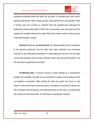 answered positively before the data can be used. If a sample was used, was it
selected objectively? Was it large enough, particularly for the sub-samples? Was
it chosen from the universe or interest? Was the questionnaire adequate for
getting the desired information? What kind of supervision was exercised over the
people who actually collected the data? Were any checks made on the accuracy
of the field workers’ results?
General Evidences of careful work: An indispensable point of evaluation
is the general evidences that the data have been collected and processed
carefully. Is the information presented in a well-organized manner? Are the tales
constructed properly and are they consistent within and among themselves” are
the conclusion supported by the data?
Conflicting Data: If several sources of data relating to a researcher’s
problem are available, the data can be submitted to quality control analysis of the
sort applied in production. After dividing the data into “good” and “poor” on the
basis of criteria like those mentioned above, correlations on points of interest can
be run between the two groups, and statistical tests can be made. In projects that
rely heavily on secondary data, this technique is particularly valuable.
IIPM, New Delhi 58
 