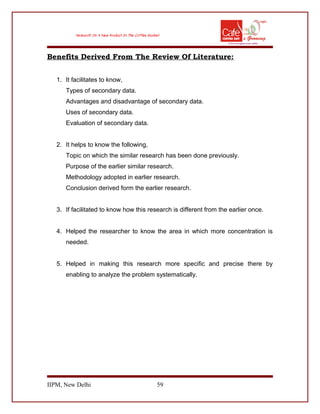 Benefits Derived From The Review Of Literature:
1. It facilitates to know,
Types of secondary data.
Advantages and disadvantage of secondary data.
Uses of secondary data.
Evaluation of secondary data.
2. It helps to know the following,
Topic on which the similar research has been done previously.
Purpose of the earlier similar research.
Methodology adopted in earlier research.
Conclusion derived form the earlier research.
3. If facilitated to know how this research is different from the earlier once.
4. Helped the researcher to know the area in which more concentration is
needed.
5. Helped in making this research more specific and precise there by
enabling to analyze the problem systematically.
IIPM, New Delhi 59
 