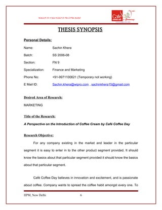 THESIS SYNOPSIS
Personal Details:
Name: Sachin Khera
Batch: SS 2006-08
Section: FN 9
Specialization: Finance and Marketing
Phone No: +91-9971100621 (Temporary not working)
E Mail ID: Sachin.khera@wipro.com , sachinkhera15@gmail.com
Desired Area of Research:
MARKETING
Title of the Research:
A Perspective on the Introduction of Coffee Cream by Café Coffee Day
Research Objective:
For any company existing in the market and leader in the particular
segment it is easy to enter in to the other product segment provided. It should
know the basics about that particular segment provided it should know the basics
about that particular segment.
Café Coffee Day believes in innovation and excitement, and is passionate
about coffee. Company wants to spread the coffee habit amongst every one. To
IIPM, New Delhi 6
 