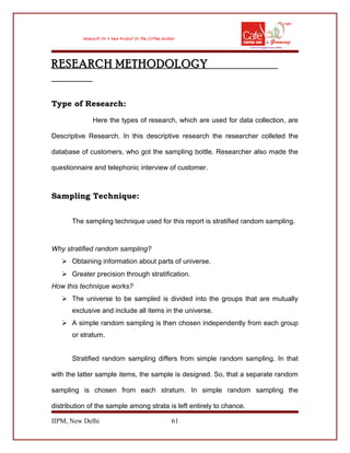 RESEARCH METHODOLOGY
Type of Research:
Here the types of research, which are used for data collection, are
Descriptive Research. In this descriptive research the researcher colleted the
database of customers, who got the sampling bottle. Researcher also made the
questionnaire and telephonic interview of customer.
Sampling Technique:
The sampling technique used for this report is stratified random sampling.
Why stratified random sampling?
 Obtaining information about parts of universe.
 Greater precision through stratification.
How this technique works?
 The universe to be sampled is divided into the groups that are mutually
exclusive and include all items in the universe.
 A simple random sampling is then chosen independently from each group
or stratum.
Stratified random sampling differs from simple random sampling. In that
with the latter sample items, the sample is designed. So, that a separate random
sampling is chosen from each stratum. In simple random sampling the
distribution of the sample among strata is left entirely to chance.
IIPM, New Delhi 61
 