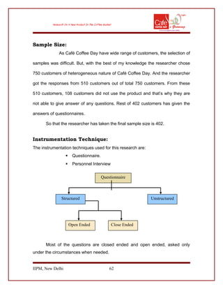 Sample Size:
As Café Coffee Day have wide range of customers, the selection of
samples was difficult. But, with the best of my knowledge the researcher chose
750 customers of heterogeneous nature of Café Coffee Day. And the researcher
got the responses from 510 customers out of total 750 customers. From these
510 customers, 108 customers did not use the product and that’s why they are
not able to give answer of any questions. Rest of 402 customers has given the
answers of questionnaires.
So that the researcher has taken the final sample size is 402.
Instrumentation Technique:
The instrumentation techniques used for this research are:
 Questionnaire.
 Personnel Interview
Most of the questions are closed ended and open ended, asked only
under the circumstances when needed.
IIPM, New Delhi 62
Questionnaire
UnstructuredStructured
Open Ended Close Ended
 