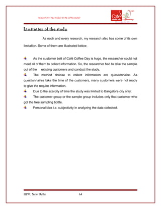 Limitation of the study
As each and every research, my research also has some of its own
limitation. Some of them are illustrated below.
As the customer belt of Café Coffee Day is huge, the researcher could not
meet all of them to collect information. So, the researcher had to take the sample
out of the existing customers and conduct the study.
The method choose to collect information are questionnaire. As
questionnaires take the time of the customers, many customers were not ready
to give the require information.
Due to the scarcity of time the study was limited to Bangalore city only.
The customer group or the sample group includes only that customer who
got the free sampling bottle.
Personal bias i.e. subjectivity in analyzing the data collected.
IIPM, New Delhi 64
 