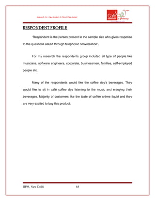 RESPONDENT PROFILE
“Respondent is the person present in the sample size who gives response
to the questions asked through telephonic conversation”.
For my research the respondents group included all type of people like
musicians, software engineers, corporate, businessmen, families, self-employed
people etc.
Many of the respondents would like the coffee day’s beverages. They
would like to sit in café coffee day listening to the music and enjoying their
beverages. Majority of customers like the taste of coffee crème liquid and they
are very excited to buy this product.
IIPM, New Delhi 65
 