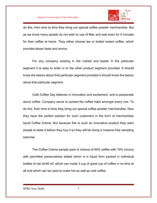 do this, from time to time they bring out special coffee powder merchandise. But
as we know many people do not wish to use of filter and wait even for 5 minutes
for their coffee at home. They either choose tea or boiled instant coffee, which
provides lesser taste and aroma.
For any company existing in the market and leader in the particular
segment it is easy to enter in to the other product segment provided. It should
know the basics about that particular segment provided it should know the basics
about that particular segment.
Café Coffee Day believes in innovation and excitement, and is passionate
about coffee. Company wants to spread the coffee habit amongst every one. To
do this, from time to time they bring out special coffee powder merchandise. Now
they have the perfect solution for such customers in the form of merchandise
liquid Coffee Crème. But because this is such an innovative product they want
people to taste it before they buy it so they will be doing a massive free sampling
exercise.
The Coffee Crème sample pack is mixture of 90% coffee with 10% chicory
with permitted preservatives added which is in liquid form packed in individual
bottles of net wt-60 ml; which can made 3 cup of great cup of coffee in no time at
all and which can be used to make hot as well as cold coffee.
IIPM, New Delhi 7
 
