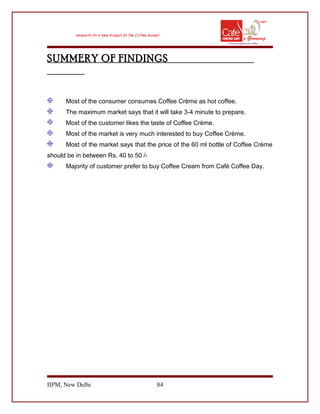 SUMMERY OF FINDINGS
Most of the consumer consumes Coffee Crème as hot coffee.
The maximum market says that it will take 3-4 minute to prepare.
Most of the customer likes the taste of Coffee Crème.
Most of the market is very much interested to buy Coffee Crème.
Most of the market says that the price of the 60 ml bottle of Coffee Crème
should be in between Rs. 40 to 50 /-
Majority of customer prefer to buy Coffee Cream from Café Coffee Day.
IIPM, New Delhi 84
 