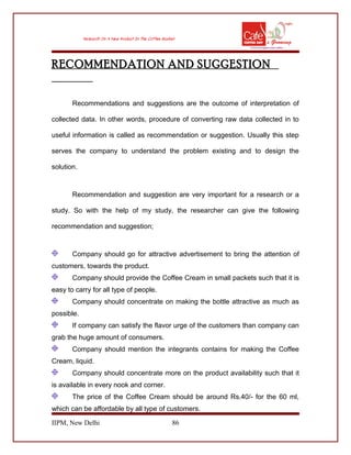 RECOMMENDATION AND SUGGESTION
Recommendations and suggestions are the outcome of interpretation of
collected data. In other words, procedure of converting raw data collected in to
useful information is called as recommendation or suggestion. Usually this step
serves the company to understand the problem existing and to design the
solution.
Recommendation and suggestion are very important for a research or a
study. So with the help of my study, the researcher can give the following
recommendation and suggestion;
Company should go for attractive advertisement to bring the attention of
customers, towards the product.
Company should provide the Coffee Cream in small packets such that it is
easy to carry for all type of people.
Company should concentrate on making the bottle attractive as much as
possible.
If company can satisfy the flavor urge of the customers than company can
grab the huge amount of consumers.
Company should mention the integrants contains for making the Coffee
Cream, liquid.
Company should concentrate more on the product availability such that it
is available in every nook and corner.
The price of the Coffee Cream should be around Rs.40/- for the 60 ml,
which can be affordable by all type of customers.
IIPM, New Delhi 86
 