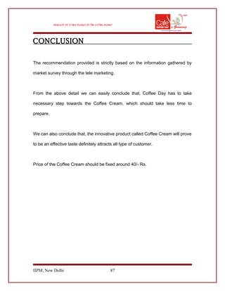 CONCLUSION
The recommendation provided is strictly based on the information gathered by
market survey through the tele marketing.
From the above detail we can easily conclude that, Coffee Day has to take
necessary step towards the Coffee Cream, which should take less time to
prepare.
We can also conclude that, the innovative product called Coffee Cream will prove
to be an effective taste definitely attracts all type of customer.
Price of the Coffee Cream should be fixed around 40/- Rs.
IIPM, New Delhi 87
 