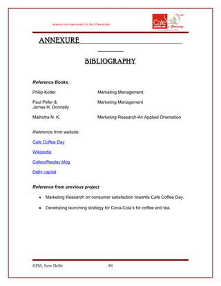 ANNEXURE
BIBLIOGRAPHY
Reference Books:
Philip Kotler Marketing Management.
Paul Pefer & Marketing Management
James H. Donnelly
Malhotra N. K. Marketing Research-An Applied Orientation
Reference from website:
Cafe Coffee Day
Wikipedia
Cafecoffeeday blog
Delhi capital
Reference from previous project
• Marketing Research on consumer satisfaction towards Café Coffee Day.
• Developing launching strategy for Coca-Cola’s for coffee and tea.
IIPM, New Delhi 89
 