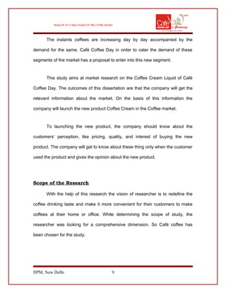 The instants coffees are increasing day by day accompanied by the
demand for the same. Café Coffee Day in order to cater the demand of these
segments of the market has a proposal to enter into this new segment.
This study aims at market research on the Coffee Cream Liquid of Café
Coffee Day. The outcomes of this dissertation are that the company will get the
relevant information about the market. On the basis of this information the
company will launch the new product Coffee Cream in the Coffee market.
To launching the new product, the company should know about the
customers’ perception, like pricing, quality, and interest of buying the new
product. The company will gat to know about these thing only when the customer
used the product and gives the opinion about the new product.
Scope of the Research
With the help of this research the vision of researcher is to redefine the
coffee drinking taste and make it more convenient for their customers to make
coffees at their home or office. While determining the scope of study, the
researcher was looking for a comprehensive dimension. So Café coffee has
been chosen for the study.
IIPM, New Delhi 9
 