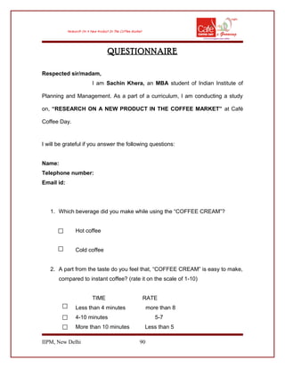 QUESTIONNAIRE
Respected sir/madam,
I am Sachin Khera, an MBA student of Indian Institute of
Planning and Management. As a part of a curriculum, I am conducting a study
on, “RESEARCH ON A NEW PRODUCT IN THE COFFEE MARKET” at Café
Coffee Day.
I will be grateful if you answer the following questions:
Name:
Telephone number:
Email id:
1. Which beverage did you make while using the “COFFEE CREAM”?
Hot coffee
Cold coffee
2. A part from the taste do you feel that, “COFFEE CREAM” is easy to make,
compared to instant coffee? (rate it on the scale of 1-10)
TIME RATE
Less than 4 minutes more than 8
4-10 minutes 5-7
More than 10 minutes Less than 5
IIPM, New Delhi 90
 