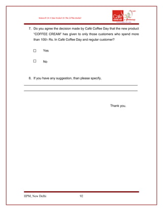7. Do you agree the decision made by Café Coffee Day that the new product
“COFFEE CREAM” has given to only those customers who spend more
than 100/- Rs. In Café Coffee Day and regular customer?
Yes
No
8. If you have any suggestion, than please specify,
________________________________________________________________
________________________________________________________________
Thank you.
IIPM, New Delhi 92
 