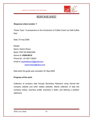 RESPONSE SHEET
Response sheet number: 1
Thesis Topic: “A perspective on the introduction of Coffee Cream by Café Coffee
Day”
Date: 27-may-2008
Details:
Name: Sachin Khera
Batch: PGP SS 2006/2008
Alumni Id: DS68-M310
Phone No: +91-9971100621
Email Id: sachinkhera15@gmail.com
sachin.khera@wipro.com
Date when the guide was consulted: 25- May-2008
Progress of the work:
Collection of company data through Secondary Research using internet like
company website and other related websites. Mainly collection of data like
company history, business profile, branches in Delhi, and defining a problem
statement.
IIPM, New Delhi 93
 