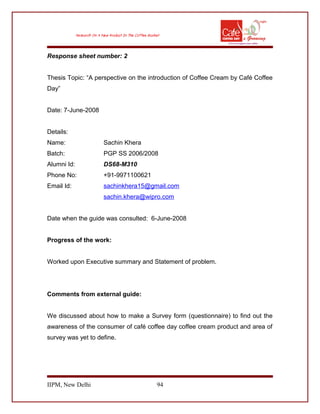 Response sheet number: 2
Thesis Topic: “A perspective on the introduction of Coffee Cream by Café Coffee
Day”
Date: 7-June-2008
Details:
Name: Sachin Khera
Batch: PGP SS 2006/2008
Alumni Id: DS68-M310
Phone No: +91-9971100621
Email Id: sachinkhera15@gmail.com
sachin.khera@wipro.com
Date when the guide was consulted: 6-June-2008
Progress of the work:
Worked upon Executive summary and Statement of problem.
Comments from external guide:
We discussed about how to make a Survey form (questionnaire) to find out the
awareness of the consumer of café coffee day coffee cream product and area of
survey was yet to define.
IIPM, New Delhi 94
 