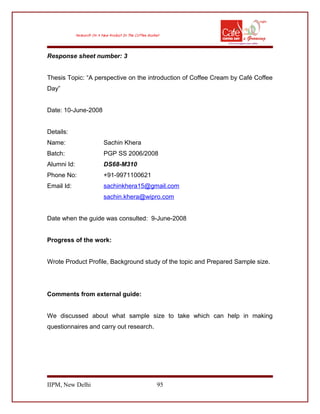Response sheet number: 3
Thesis Topic: “A perspective on the introduction of Coffee Cream by Café Coffee
Day”
Date: 10-June-2008
Details:
Name: Sachin Khera
Batch: PGP SS 2006/2008
Alumni Id: DS68-M310
Phone No: +91-9971100621
Email Id: sachinkhera15@gmail.com
sachin.khera@wipro.com
Date when the guide was consulted: 9-June-2008
Progress of the work:
Wrote Product Profile, Background study of the topic and Prepared Sample size.
Comments from external guide:
We discussed about what sample size to take which can help in making
questionnaires and carry out research.
IIPM, New Delhi 95
 