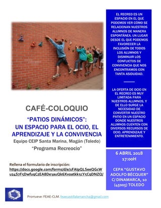 Promueve: FEAE-CLM. feaecastillalamancha@gmail.com
CAFÉ-COLOQUIO
“PATIOS DINÁMICOS”:
UN ESPACIO PARA EL OCIO, EL
APRENDIZAJE Y LA CONVIVENCIA
Equipo CEIP Santa Marina, Magán (Toledo)
“Programa Recreocio”
Rellena el formulario de inscripción:
https://docs.google.com/forms/d/e/1FAIpQLSeeQGcW
u24S7F5DwfugCzEA8De3auQk6Xvoatkk5cY5CqDNZQ/
viewform
EL RECREO ES UN
ESPACIO EN EL QUE
PODEMOS VER CÓMO SE
RELACIONAN NUESTROS
ALUMNOS DE MANERA
ESPONTÁNEA. UN LUGAR
DESDE EL QUE PODEMOS
FAVORECER LA
INCLUSIÓN DE TODOS
LOS ALUMNOS Y
DISMINUIR LOS
CONFLICTOS DE
CONVIVENCIA QUE NOS
ENCONTRAMOS CON
TANTA ASIDUIDAD.
LA OFERTA DE OCIO EN
EL RECREO ES MUY
LIMITADA PARA
NUESTROS ALUMNOS, Y
DE ELLO SURGE LA
NECESIDAD DE
CONVERTIR NUESTRO
PATIO EN UN ESPACIO
DONDE NUESTROS
ALUMNOS CUENTEN CON
DIVERSOS RECURSOS DE
OCIO, APRENDIZAJE Y
ENTRETENIMIENTO.
6 ABRIL 2018
17:00H
CEPA “GUSTAVO
ADOLFO BÉCQUER”
C/ DINAMARCA, 10
(45005) TOLEDO
 