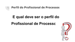Perﬁl do Proﬁssional de Processos
E qual deve ser o perfil do
Profissional de Processos?
 