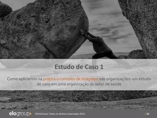 | 16©EloGroup| Todos os direitos reservados 2015
Estudo de Caso 1
Como aplicamos na prática o conceito de Inception nas organizações: um estudo
de caso em uma organização do setor de saúde
 