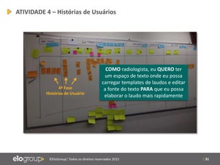 | 31©EloGroup| Todos os direitos reservados 2015
4ª Fase
Histórias de Usuário
ATIVIDADE 4 – Histórias de Usuários
COMO radiologista, eu QUERO ter
um espaço de texto onde eu possa
carregar templates de laudos e editar
a fonte do texto PARA que eu possa
elaborar o laudo mais rapidamente
 