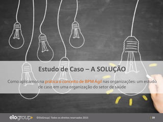 | 39©EloGroup| Todos os direitos reservados 2015
Estudo de Caso – A SOLUÇÃO
Como aplicamos na prática o conceito de BPMÁgil nas organizações: um estudo
de caso em uma organização do setor de saúde
 