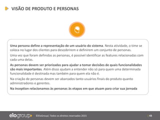 | 43©EloGroup| Todos os direitos reservados 2015
Uma persona define a representação de um usuário do sistema. Nesta atividade, o time se
coloca no lugar dos clientes para descobrirem e definirem um conjunto de personas.
Uma vez que foram definidas as personas, é possível identificar as features relacionadas com
cada uma delas.
As personas devem ser priorizadas para ajudar a tomar decisões de quais funcionalidades
são mais importantes. Além disso ajudam a entender não só para quem uma determinada
funcionalidade é destinada mas também para quem ela não é.
Na criação de personas devem ser abarcados tanto usuários finais do produto quanto
administradores e gerentes.
Na inception relacionamos às personas às etapas em que atuam para criar sua jornada
VISÃO DE PRODUTO E PERSONAS
 
