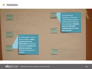 | 44©EloGroup| Todos os direitos reservados 2015
Ex: Gerente de
Produtos – Tem alta
escolaridade e grande
conhecimento técnico
dos produtos. Trabalha
com um IOS MAC;
Trabalha dentro e fora
do escritório
Ex: Almoxarife – Tem o
ensino médio e baixo
conhecimento em
informática. É bastante
detalhista. Trabalha da
sede da empresa;
Trabalha de segunda à
sábado
PERSONA
 