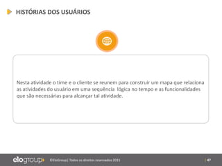 | 47©EloGroup| Todos os direitos reservados 2015
Nesta atividade o time e o cliente se reunem para construir um mapa que relaciona
as atividades do usuário em uma sequência lógica no tempo e as funcionalidades
que são necessárias para alcançar tal atividade.
HISTÓRIAS DOS USUÁRIOS
 