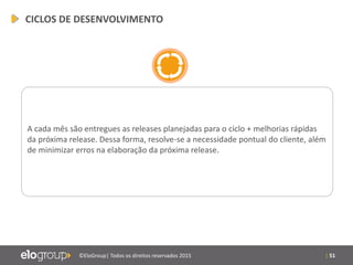 | 51©EloGroup| Todos os direitos reservados 2015
A cada mês são entregues as releases planejadas para o ciclo + melhorias rápidas
da próxima release. Dessa forma, resolve-se a necessidade pontual do cliente, além
de minimizar erros na elaboração da próxima release.
CICLOS DE DESENVOLVIMENTO
 
