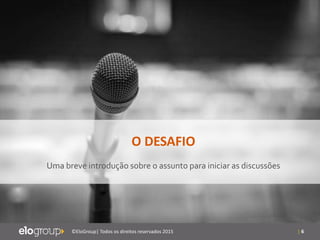 | 6©EloGroup| Todos os direitos reservados 2015
O DESAFIO
Uma breve introdução sobre o assunto para iniciar as discussões
 