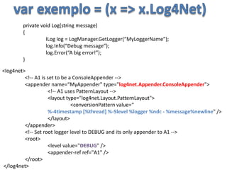 var exemplo = (x => x.Log4Net)private void Log(string message){ILog log = LogManager.GetLogger(“MyLoggerName”); 	log.Info(“Debug message”);	log.Error(“A big error!”);}<log4net> 	<!-- A1 is set to be a ConsoleAppender --> 	<appender name=“MyAppender" type="log4net.Appender.ConsoleAppender"> 	<!-- A1 uses PatternLayout --> 	<layout type="log4net.Layout.PatternLayout"> 		<conversionPattern value=“%-4timestamp [%thread] %-5level %logger %ndc - %message%newline" /> 	</layout> 	</appender> 	<!-- Set root logger level to DEBUG and its only appender to A1 --> 	<root> 		<level value="DEBUG" /> 		<appender-ref ref="A1" /> 	</root> </log4net>