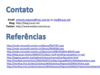 ContatoEmail:antonio.zegunis@fnac.com.br ou me@tucaz.netBlog: 	http://blog.tucaz.netTwitter: 	http://www.twitter.com/tucazReferênciashttp://msdn.microsoft.com/en-us/library/ff647787.aspxhttp://msdn.microsoft.com/en-us/library/ff649308.aspxhttp://msdn.microsoft.com/en-us/library/ms229014%28VS.80%29.aspxhttp://blog.tucaz.net/en/2009/07/21/basic-stuff-handling-exceptions-in-net/http://logging.apache.org/log4net/release/manual/configuration.htmlhttp://haacked.com/archive/2005/03/07/ConfiguringLog4NetForWebApplications.aspxhttp://intrafnac.fnac.br/dosi/sistemas/WikiSistemas/Paginas%20Wiki/Home.aspxhttp://intrafnac.fnac.br/dosi/sistemas/WikiSistemas/Paginas%20Wiki/Tratamento%20de%20Exceções.aspx