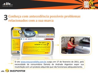 3   Conheça com antecedência possíveis problemas
    relacionados com a sua marca




       O site www.meucarrofalha.com.br surgiu em 17 de fevereiro de 2011, pela
       necessidade da consumidora Daniely de Andrade Argenton expor sua
       insatisfação com um produto adquirido que não funcionava adequadamente.
 
