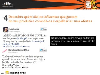 4   Descubra quem são os influentes que gostam
    do seu produto e convide-os a espalhar as suas ofertas



                               Influenciadores sobre cerveja podem ser
                               interessentes para replicar o cardápio de
                               bares
 