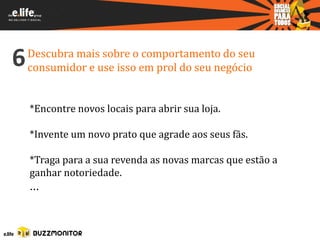 6   Descubra mais sobre o comportamento do seu
    consumidor e use isso em prol do seu negócio


    *Encontre novos locais para abrir sua loja.

    *Invente um novo prato que agrade aos seus fãs.

    *Traga para a sua revenda as novas marcas que estão a
    ganhar notoriedade.
    ...
 