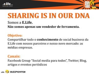 SHARING IS IN OUR DNA
Somos a E.Life.
Não somos apenas um vendedor de ferramenta.

Objetivo:
Compartilhar todo o conhecimento de social business da
E.Life com nossos parceiros e nosso novo mercado: as
médias empresas.

Canais:
Facebook Group “Social media para todos”, Twitter, Blog,
artigos e eventos periódicos
 