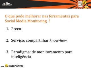 O que pode melhorar nas ferramentas para
Social Media Monitoring ?
1. Preço

2. Serviço: compartilhar know-how

3. Paradigma: de monitoramento para
   inteligência
 