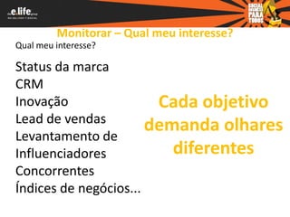 Monitorar – Qual meu interesse?
Qual meu interesse?

Status da marca
CRM
Inovação                Cada objetivo
Lead de vendas
                       demanda olhares
Levantamento de
Influenciadores           diferentes
Concorrentes
Índices de negócios...
 