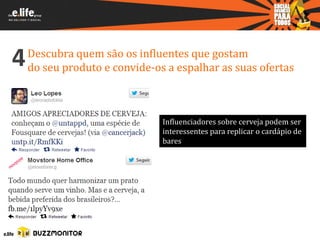 4   Descubra quem são os influentes que gostam
    do seu produto e convide-os a espalhar as suas ofertas



                               Influenciadores sobre cerveja podem ser
                               interessentes para replicar o cardápio de
                               bares
 