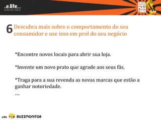 6   Descubra mais sobre o comportamento do seu
    consumidor e use isso em prol do seu negócio


    *Encontre novos locais para abrir sua loja.

    *Invente um novo prato que agrade aos seus fãs.

    *Traga para a sua revenda as novas marcas que estão a
    ganhar notoriedade.
    ...
 