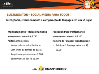 BUZZMONITOR – SOCIAL MEDIA PARA TODOS!
Inteligência, relacionamento e comparação de fanpages em um só lugar



 Monitoramento + Relacionamento     Facebook Page Performance
 Investimento mensal: R$ 790        Investimento mensal: R$ 200
 Posts: 6.000 mensais               Número de Fanpages monitoradas: 4
 • Numero de usuários ilimitado     • Adicione 1 Fanpage extra por R$
 • Sem limite de termos de busca       50,00
 • Adquira um pacote com + 1.000
   posts/mensais por R$ 35,00
 