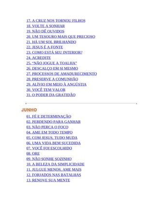 17. A CRUZ NOS TORNOU FILHOS
18. VOLTE A SONHAR
19. NÃO DÊ OUVIDOS
20. UM TESOURO MAIS QUE PRECIOSO
21. HÁ UM SOL BRILHANDO
22. JESUS É A FONTE
23. COMO ESTÁ SEU INTERIOR?
24. ACREDITE
25. “NÃO JOGUE A TOALHA”
26. DESCALÇO EM SI MESMO
27. PROCESSOS DE AMADURECIMENTO
28. PRESERVE A COMUNHÃO
29. ALÍVIO EM MEIO À ANGÚSTIA
30. VOCÊ TEM VALOR
31. O PODER DA GRATIDÃO
JUNHO
01. FÉ E DETERMINAÇÃO
02. PERDENDO PARA GANHAR
03. NÃO PERCA O FOCO
04. AME EM TODO TEMPO
05. COM JESUS, TUDO MUDA
06. UMA VIDA BEM SUCEDIDA
07. VOCÊ FOI ESCOLHIDO
08. ORE
09. NÃO SONHE SOZINHO
10. A BELEZA DA SIMPLICIDADE
11. JULGUE MENOS, AME MAIS
12. FORJADOS NAS BATALHAS
13. RENOVE SUA MENTE
 