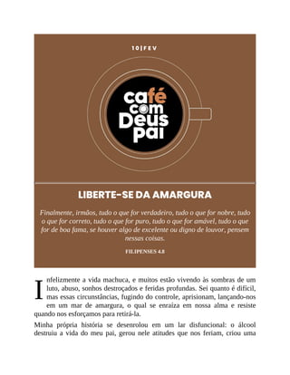 I
1 0 | F E V
LIBERTE-SE DA AMARGURA
Finalmente, irmãos, tudo o que for verdadeiro, tudo o que for nobre, tudo
o que for correto, tudo o que for puro, tudo o que for amável, tudo o que
for de boa fama, se houver algo de excelente ou digno de louvor, pensem
nessas coisas.
FILIPENSES 4.8
nfelizmente a vida machuca, e muitos estão vivendo às sombras de um
luto, abuso, sonhos destroçados e feridas profundas. Sei quanto é difícil,
mas essas circunstâncias, fugindo do controle, aprisionam, lançando-nos
em um mar de amargura, o qual se enraíza em nossa alma e resiste
quando nos esforçamos para retirá-la.
Minha própria história se desenrolou em um lar disfuncional: o álcool
destruiu a vida do meu pai, gerou nele atitudes que nos feriam, criou uma
 