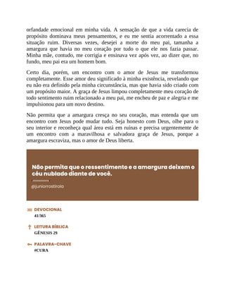 orfandade emocional em minha vida. A sensação de que a vida carecia de
propósito dominava meus pensamentos, e eu me sentia acorrentado a essa
situação ruim. Diversas vezes, desejei a morte do meu pai, tamanha a
amargura que havia no meu coração por tudo o que ele nos fazia passar.
Minha mãe, contudo, me corrigia e ensinava vez após vez, ao dizer que, no
fundo, meu pai era um homem bom.
Certo dia, porém, um encontro com o amor de Jesus me transformou
completamente. Esse amor deu significado à minha existência, revelando que
eu não era definido pela minha circunstância, mas que havia sido criado com
um propósito maior. A graça de Jesus limpou completamente meu coração de
todo sentimento ruim relacionado a meu pai, me encheu de paz e alegria e me
impulsionou para um novo destino.
Não permita que a amargura cresça no seu coração, mas entenda que um
encontro com Jesus pode mudar tudo. Seja honesto com Deus, olhe para o
seu interior e reconheça qual área está em ruínas e precisa urgentemente de
um encontro com a maravilhosa e salvadora graça de Jesus, porque a
amargura escraviza, mas o amor de Deus liberta.
Não permita que o ressentimento e a amargura deixem o
céu nublado diante de você.
@juniorrostirola
DEVOCIONAL
41/365
LEITURA BÍBLICA
GÊNESIS 29
PALAVRA-CHAVE
#CURA
 