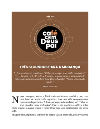 N
1 1 | F E V
TRÊS SEGUNDOS PARA A MUDANÇA
[...] Jesus disse ao paralítico: “Filho, os seus pecados estão perdoados”.
“[...] Levante-se [...]”. Ele se levantou, pegou a maca e saiu à vista de
todos, que, atônitos, glorificaram a Deus, dizendo: “Nunca vimos nada
igual!”
MARCOS 2.5-12
essa passagem, vemos a história de um homem paralítico que, com
uma frase de apenas três segundos, teve sua vida completamente
transformada por Jesus. A frase para que tudo mudasse foi: “Filho, os
seus pecados estão perdoados”. Esse relato nos leva a refletir sobre
como usamos o nosso tempo e como Deus pode agir rapidamente em nossa
vida.
Imagine uma ampulheta, símbolo do tempo. Assim como ela, nossa vida está
 