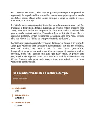 em constante movimento. Mas, mesmo quando parece que o tempo está se
esgotando, Deus pode realizar maravilhas em apenas alguns segundos. Ainda
que faltem apenas alguns grãos caírem para que o tempo se esgote, é tempo
suficiente para Deus agir.
Refletindo sobre nossas próprias limitações, percebemos que medo, rejeição,
frustração e desânimo podem nos paralisar. No entanto, em um encontro com
Jesus, tudo pode mudar em um piscar de olhos, mas aceitar o convite dele
para a transformação é essencial. Em meio às lutas espirituais, ele nos oferece
aceitação, proteção, perdão e condições plenas para uma nova vida. Ele nos
olha nos olhos e diz: “Filho, os seus pecados estão perdoados”.
Portanto, que possamos reconhecer nossas limitações e buscar a presença de
Jesus para vivermos uma verdadeira transformação. Ele não nos condena,
mas nos acolhe, nos ama e nos dá uma nova oportunidade.
Independentemente do que você tenha feito, ou em qual circunstância você se
encontre, basta uma decisão sua para que tudo mude. O perdão está
disponível, e três segundos podem estar separando você de uma nova vida em
Cristo. Portanto, não perca mais tempo: tome essa atitude e viva uma
verdadeira transformação.
Se Deus determinou, ele é o Senhor do tempo.
@juniorrostirola
DEVOCIONAL
42/365
LEITURA BÍBLICA
GÊNESIS 30
PALAVRA-CHAVE
#TEMPO
 