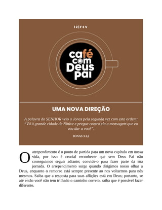 O
1 2 | F E V
UMA NOVA DIREÇÃO
A palavra do SENHOR veio a Jonas pela segunda vez com esta ordem:
“Vá à grande cidade de Nínive e pregue contra ela a mensagem que eu
vou dar a você”.
JONAS 3.1,2
arrependimento é o ponto de partida para um novo capítulo em nossa
vida, por isso é crucial reconhecer que sem Deus Pai não
conseguimos seguir adiante; convide-o para fazer parte da sua
jornada. O arrependimento surge quando dirigimos nosso olhar a
Deus, enquanto o remorso está sempre presente ao nos voltarmos para nós
mesmos. Saiba que a resposta para suas aflições está em Deus; portanto, se
até então você não tem trilhado o caminho correto, saiba que é possível fazer
diferente.
 