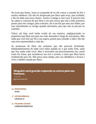 No texto que lemos, Jonas se arrepende de ter ido contra a vontade do Pai e
resolve obedecer. Ele não foi desprezado por Deus após errar, mas acolhido,
e lhe foi dada uma nova chance. Assim é comigo e com você. É preciso tirar
da cabeça o conceito de que Deus é um juiz severo que está a todo momento
pronto para nos castigar; pelo contrário, ele é um Pai que ama seus filhos, por
isso naturalmente os corrige quando necessário, para que não se percam no
caminho.
Talvez até hoje você tenha vivido da sua maneira, negligenciando os
propósitos que Deus tem para sua vida, deixando-o longe de seus planos. Mas
saiba que você tem um Pai à sua espera, pronto para estender a mão e lhe dar
uma nova oportunidade a cada dia.
As promessas de Deus são sementes que não perecem facilmente.
Independentemente de onde você tenha andado ou o que tenha feito, saiba
que elas ainda estão vivas. Mas é necessário um posicionamento seu, assim
como fez Jonas, que reconheceu seu erro e aceitou o rumo que Deus havia
estabelecido para ele. Não perca mais tempo, pois sua obediência o levará a
viver o inédito traçado por Deus.
Ninguém será grande culpando os outros pelo seu
fracasso.
@juniorrostirola
DEVOCIONAL
43/365
LEITURA BÍBLICA
GÊNESIS 31
PALAVRA-CHAVE
#ARREPENDIMENTO
 