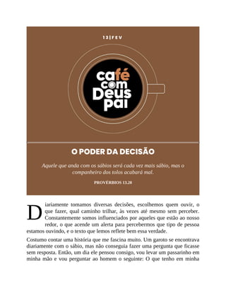 D
1 3 | F E V
O PODER DA DECISÃO
Aquele que anda com os sábios será cada vez mais sábio, mas o
companheiro dos tolos acabará mal.
PROVÉRBIOS 13.20
iariamente tomamos diversas decisões, escolhemos quem ouvir, o
que fazer, qual caminho trilhar, às vezes até mesmo sem perceber.
Constantemente somos influenciados por aqueles que estão ao nosso
redor, o que acende um alerta para percebermos que tipo de pessoa
estamos ouvindo, e o texto que lemos reflete bem essa verdade.
Costumo contar uma história que me fascina muito. Um garoto se encontrava
diariamente com o sábio, mas não conseguia fazer uma pergunta que ficasse
sem resposta. Então, um dia ele pensou consigo, vou levar um passarinho em
minha mão e vou perguntar ao homem o seguinte: O que tenho em minha
 